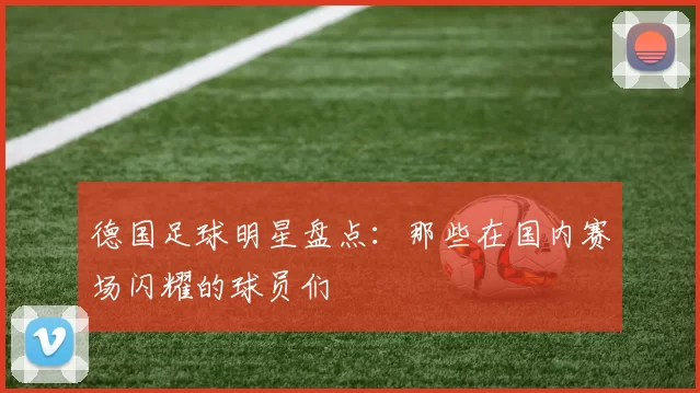 德国足球明星盘点：那些在国内赛场闪耀的球员们
