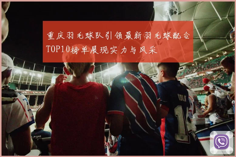 重庆羽毛球队引领最新羽毛球配合TOP10榜单展现实力与风采