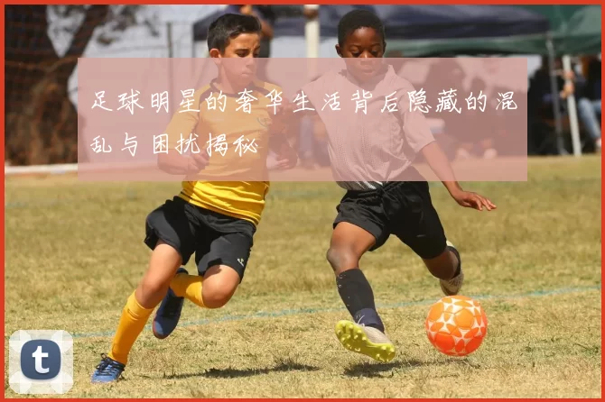 足球明星的奢华生活背后隐藏的混乱与困扰揭秘