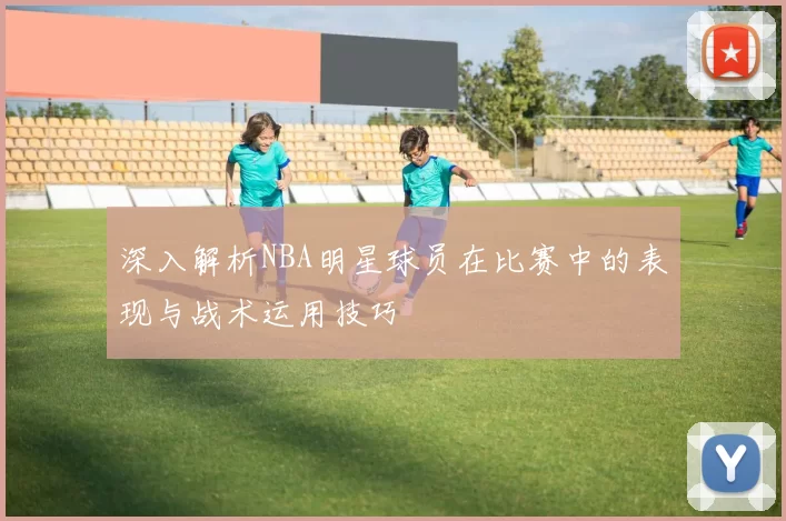 深入解析NBA明星球员在比赛中的表现与战术运用技巧