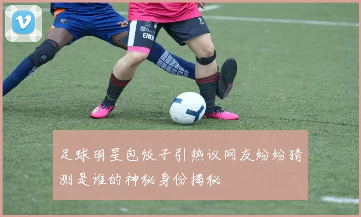 足球明星包饺子引热议网友纷纷猜测是谁的神秘身份揭秘