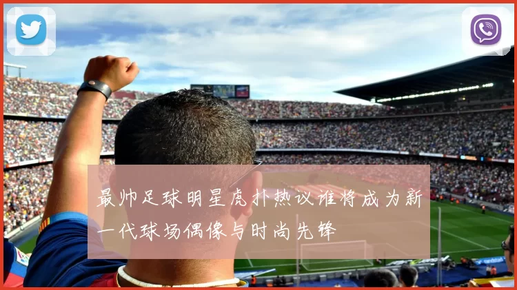 最帅足球明星虎扑热议谁将成为新一代球场偶像与时尚先锋