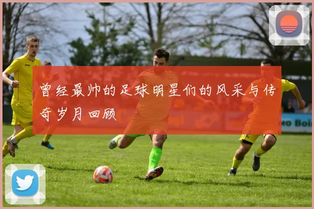 曾经最帅的足球明星们的风采与传奇岁月回顾