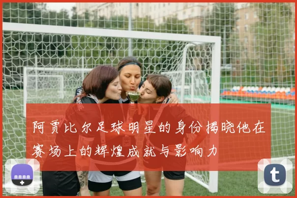 阿贾比尔足球明星的身份揭晓他在赛场上的辉煌成就与影响力