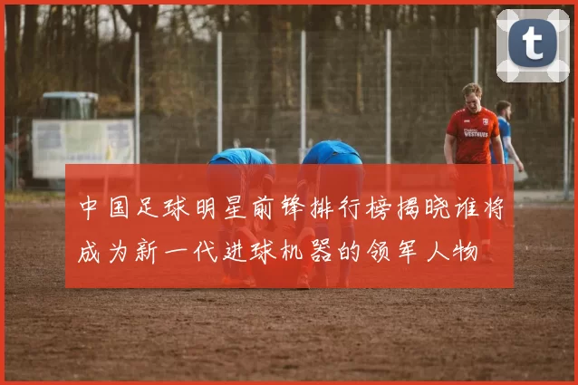 中国足球明星前锋排行榜揭晓谁将成为新一代进球机器的领军人物