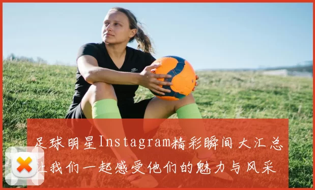 足球明星Instagram精彩瞬间大汇总让我们一起感受他们的魅力与风采