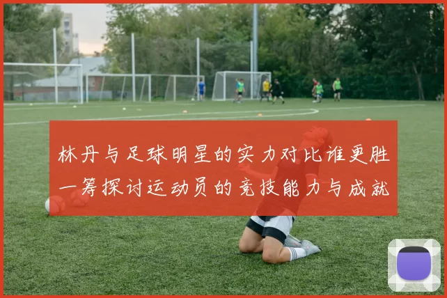林丹与足球明星的实力对比谁更胜一筹探讨运动员的竞技能力与成就